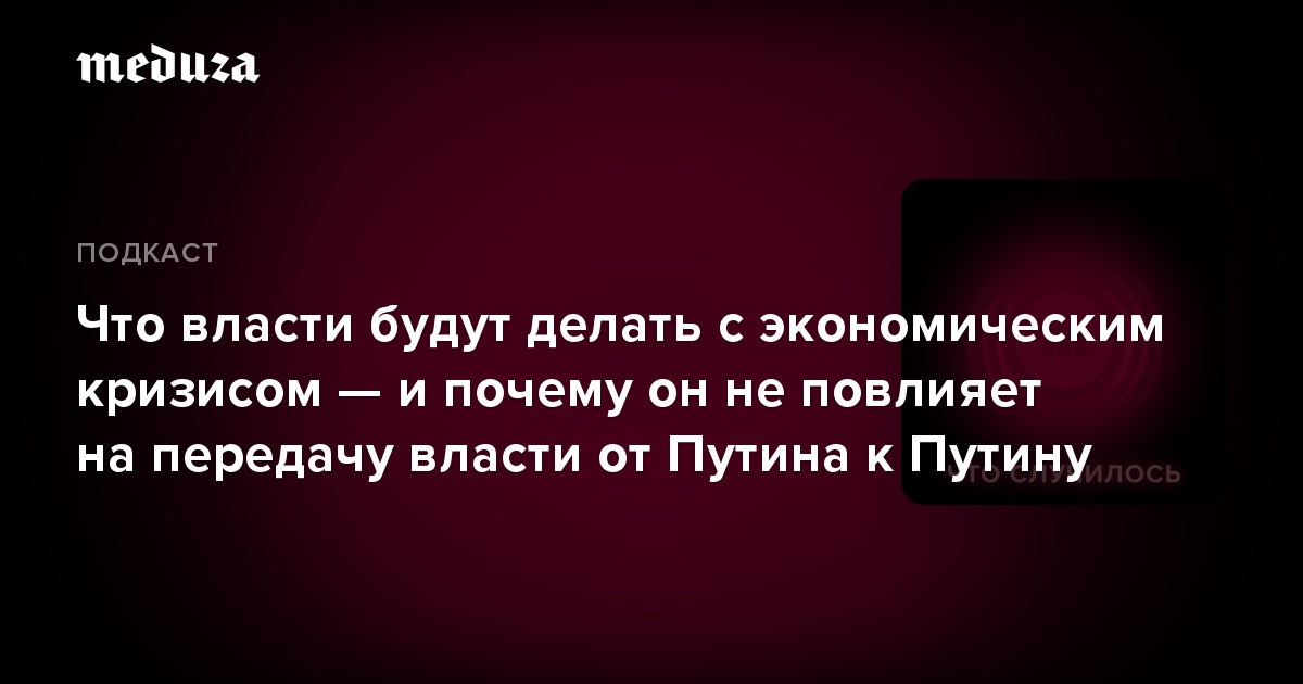 Что власти будут делать с экономическим кризисом — и почему он не повлияет на передачу власти от Путина к Путину