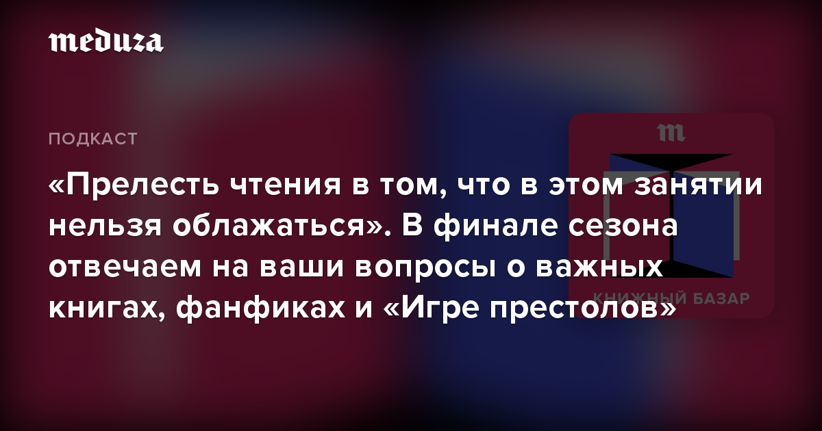 «Прелесть чтения в том, что в этом занятии нельзя облажаться». В финале сезона отвечаем на ваши вопросы о важных книгах, фанфиках и «Игре престолов»