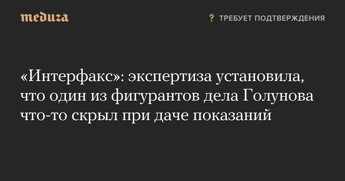 «Интерфакс»: экспертиза установила, что один из фигурантов дела Голунова что-то скрыл при даче показаний