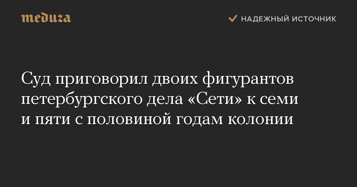 Суд приговорил двоих фигурантов петербургского дела «Сети» к семи и пяти с половиной годам колонии