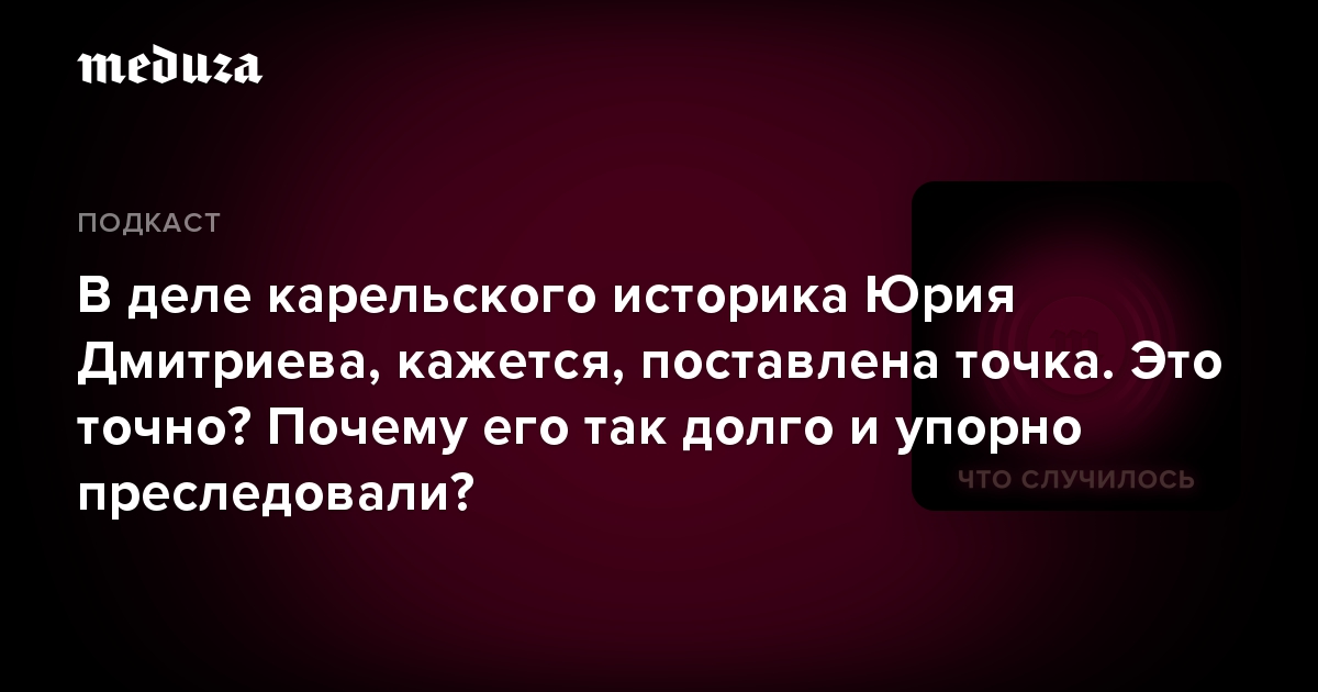 В деле карельского историка Юрия Дмитриева, кажется, поставлена точка. Это точно? Почему его так долго и упорно преследовали?