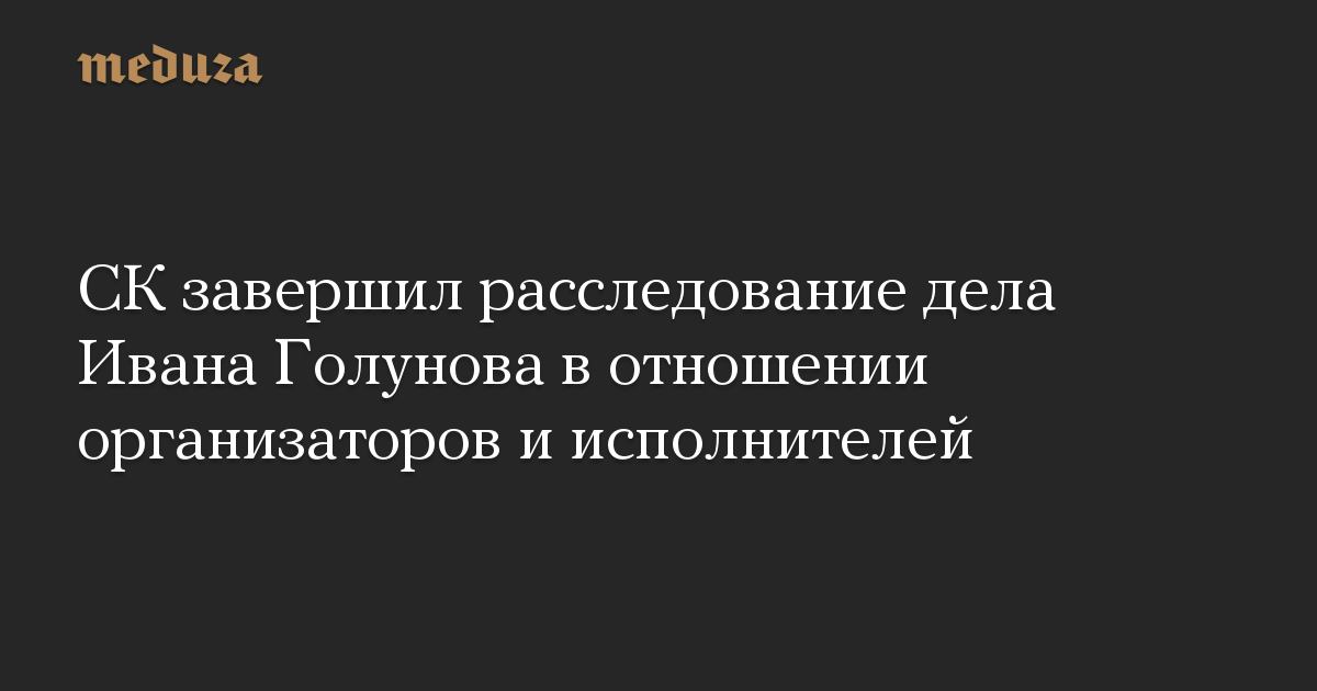 СК завершил расследование дела Ивана Голунова в отношении организаторов и исполнителей