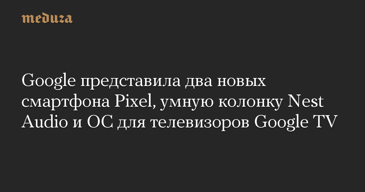 Google представила два новых смартфона Pixel, умную колонку Nest Audio и ОС для телевизоров Google TV