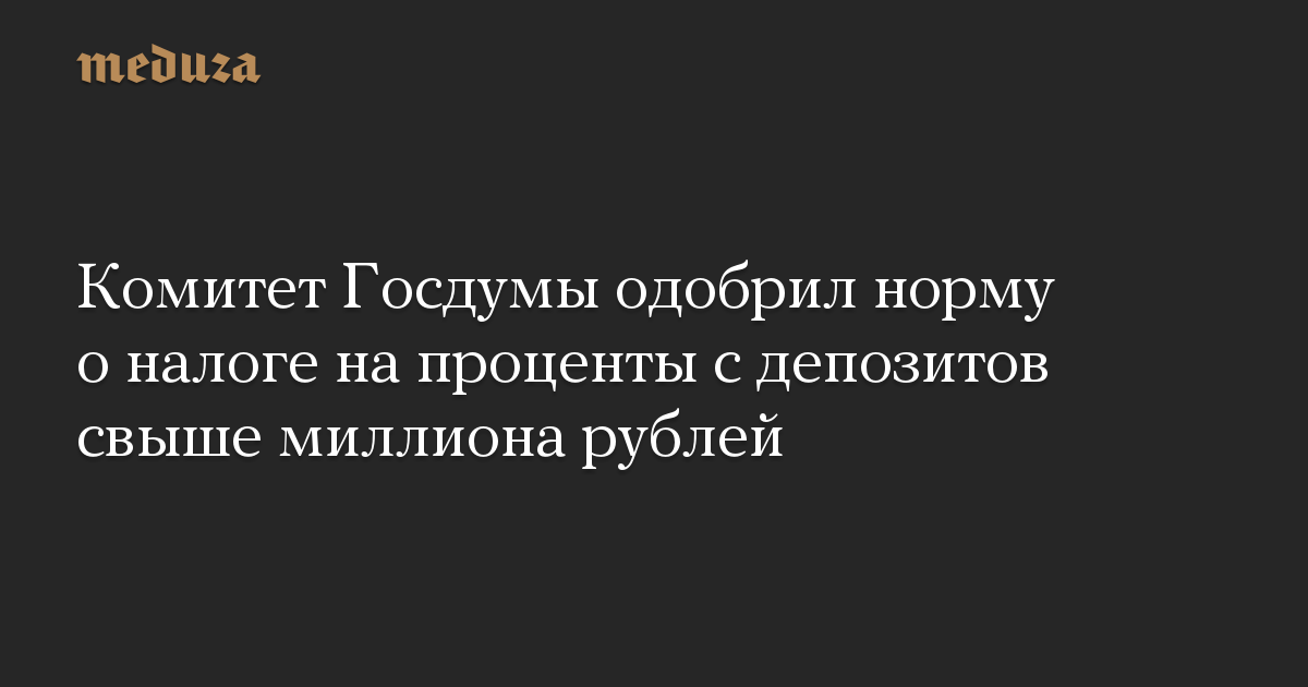 Комитет Госдумы одобрил норму о налоге на проценты с депозитов свыше миллиона рублей