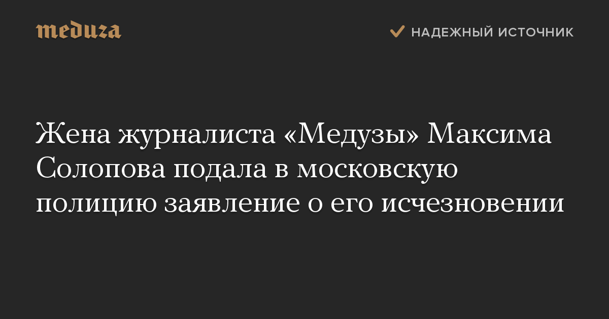 Жена журналиста «Медузы» Максима Солопова подала в московскую полицию заявление о его исчезновении