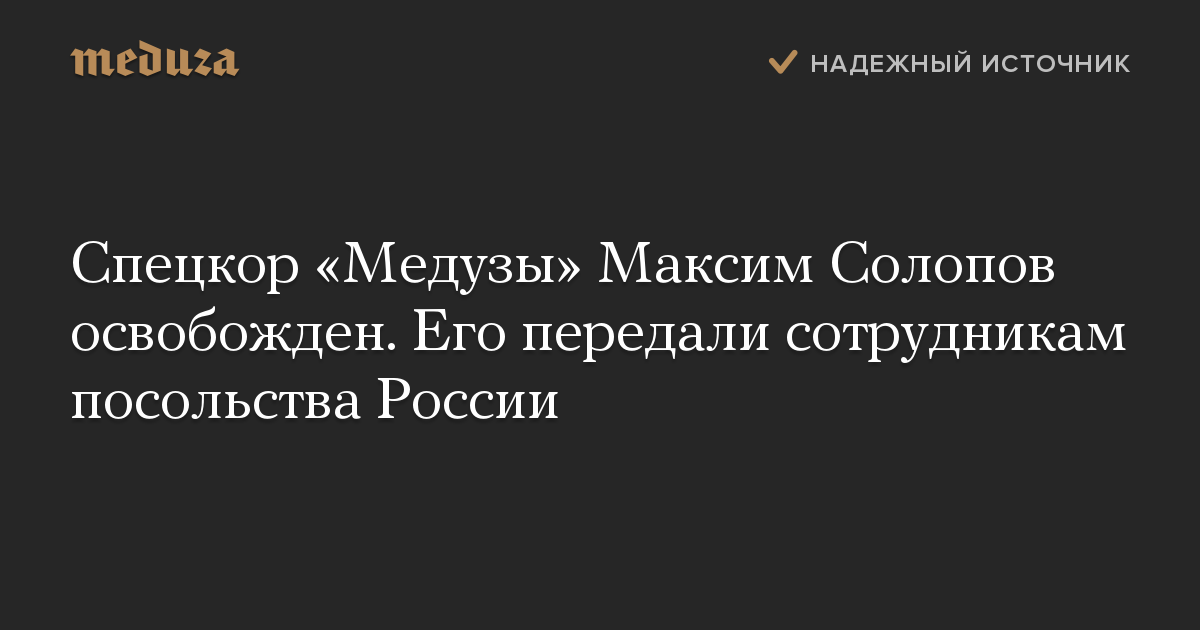 Спецкор «Медузы» Максим Солопов освобожден. Его передали сотрудникам посольства России