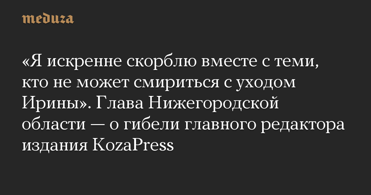 «Я искренне скорблю вместе с теми, кто не может смириться с уходом Ирины». Глава Нижегородской области — о гибели главного редактора издания KozaPress