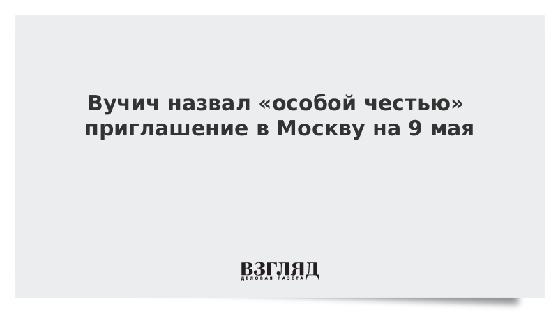 Вучич назвал «особой честью» приглашение в Москву на 9 мая