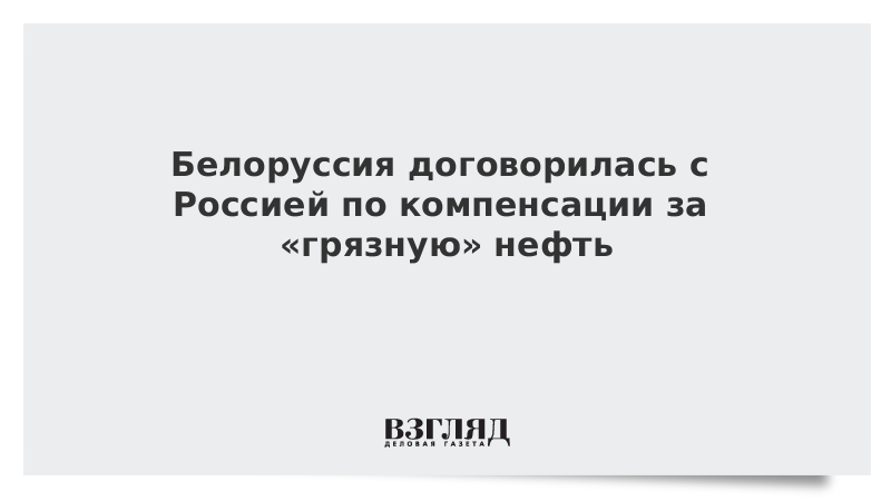 Белоруссия договорилась с Россией по компенсации за «грязную» нефть