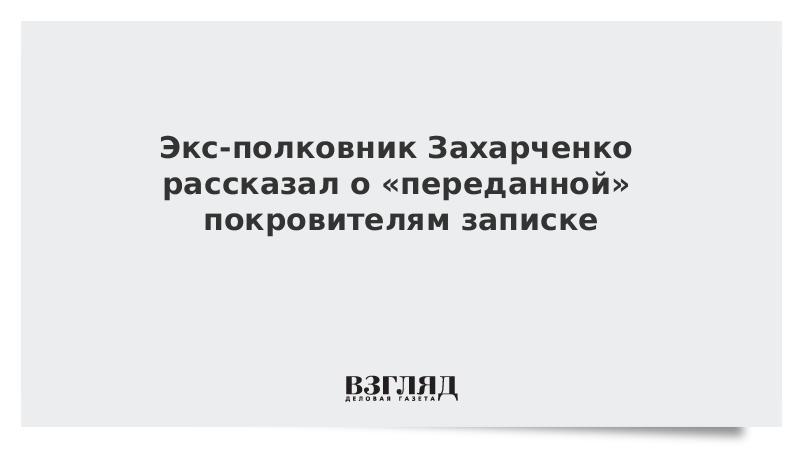 Экс-полковник Захарченко рассказал о «переданной» покровителям записке