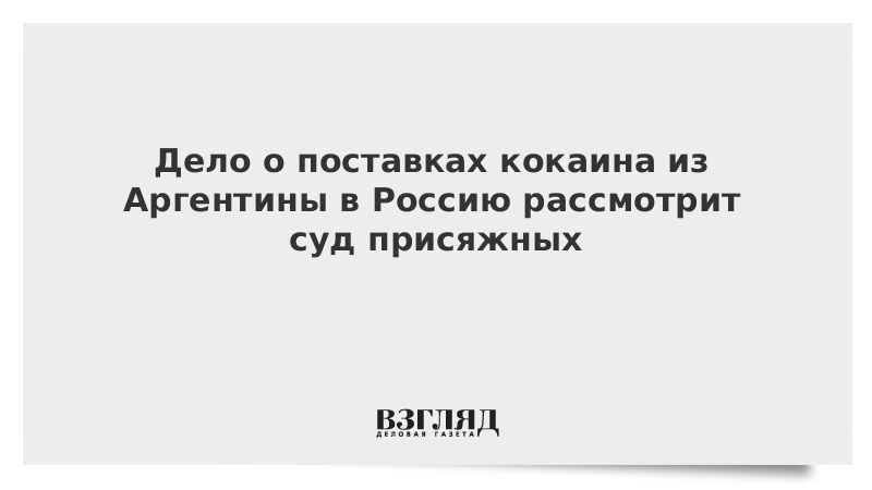 Дело о поставках кокаина из Аргентины в Россию рассмотрит суд присяжных