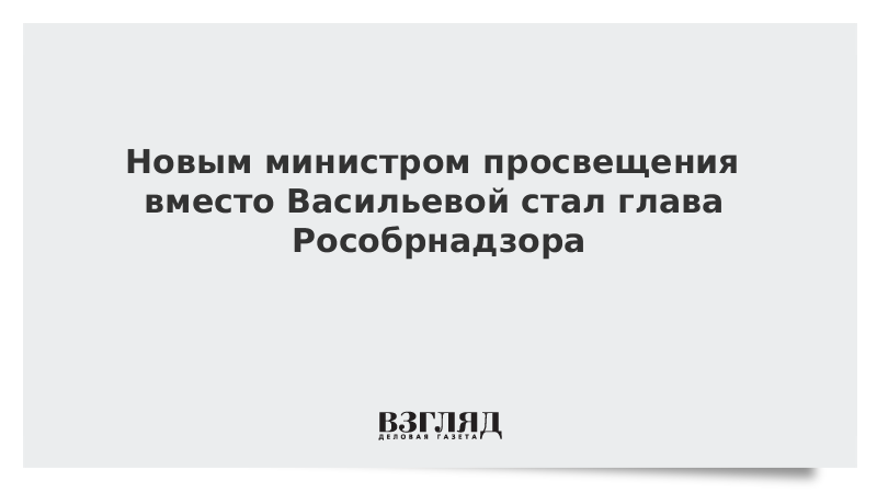 Новым министром просвещения вместо Васильевой стал глава Рособрнадзора