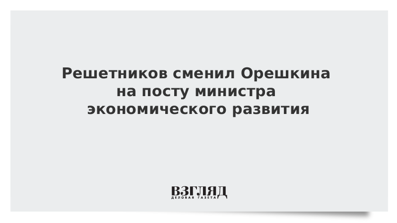 Решетников сменил Орешкина на посту министра экономического развития