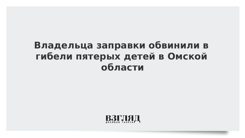 Владельца заправки обвинили в гибели пятерых детей в Омской области