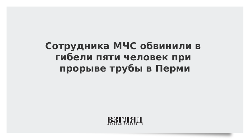 Сотрудника МЧС обвинили в гибели пяти человек при прорыве трубы в Перми