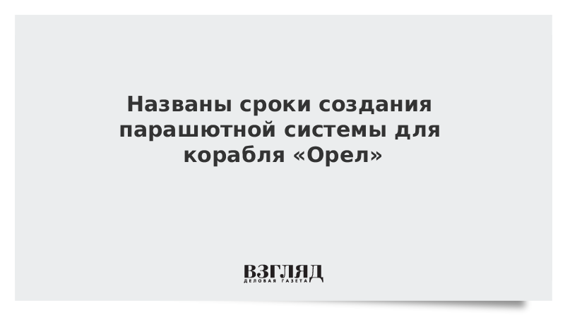 Названы сроки создания парашютной системы для корабля «Орел»