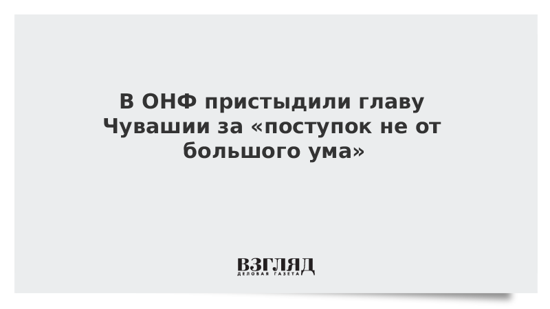 В ОНФ пристыдили главу Чувашии за «поступок не от большого ума»