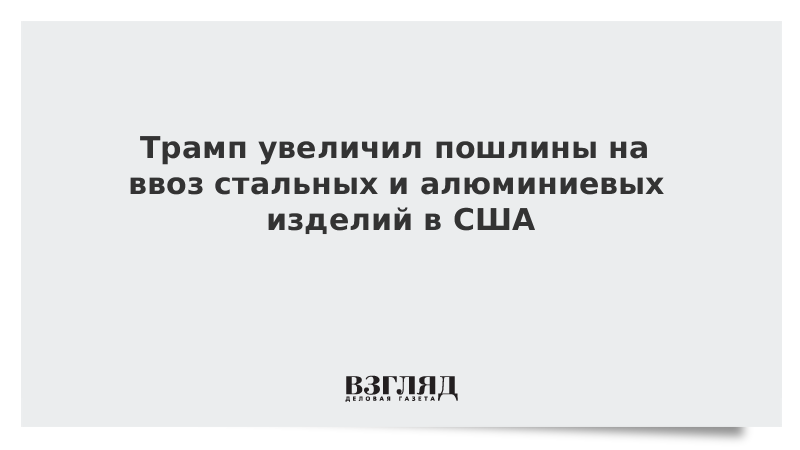 Трамп увеличил пошлины на ввоз стальных и алюминиевых изделий в США