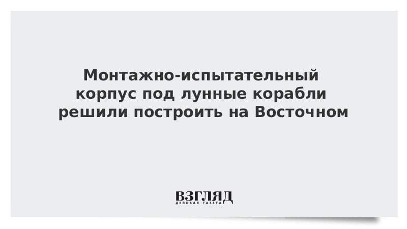 Монтажно-испытательный корпус под лунные корабли решили построить на Восточном