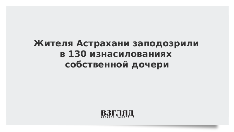 Жителя Астрахани заподозрили в 130 изнасилованиях собственной дочери