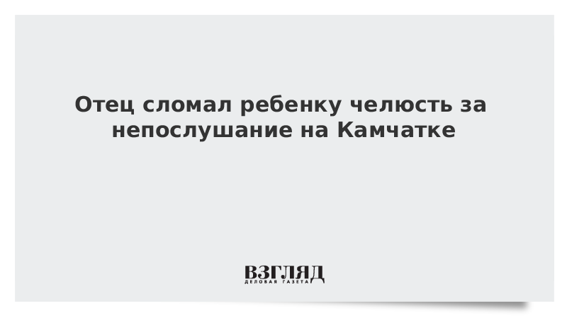 Отец сломал ребенку челюсть за непослушание на Камчатке