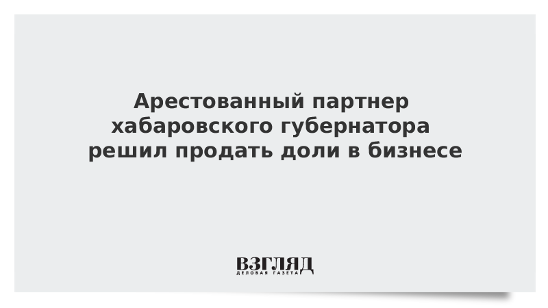 Арестованный партнер хабаровского губернатора решил продать доли в бизнесе