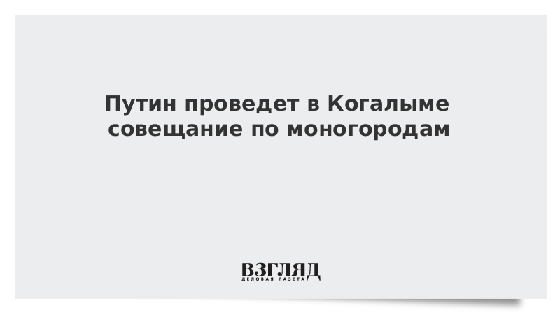 Путин проведет в Когалыме совещание по моногородам