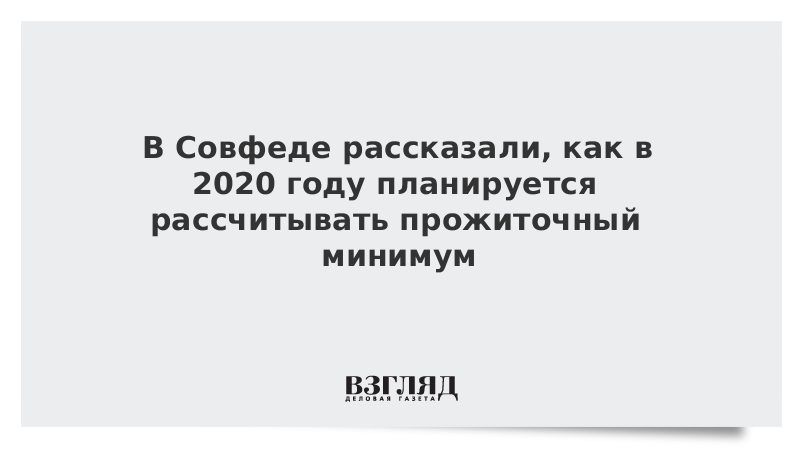 В Совфеде рассказали, как в 2020 году планируется рассчитывать прожиточный минимум