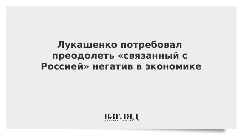 Лукашенко потребовал преодолеть «связанный с Россией» негатив в экономике