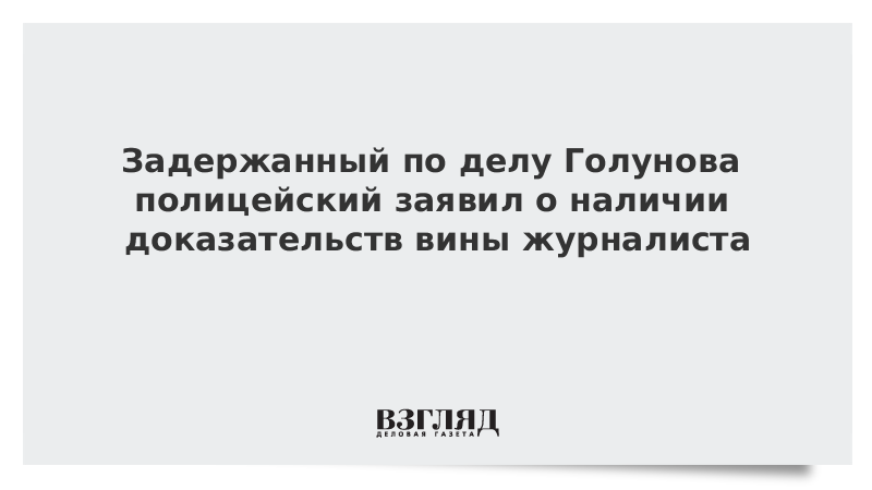 Задержанный по делу Голунова полицейский заявил о наличии доказательств вины журналиста