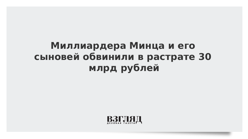 Миллиардера Минца и его сыновей обвинили в растрате 30 млрд рублей