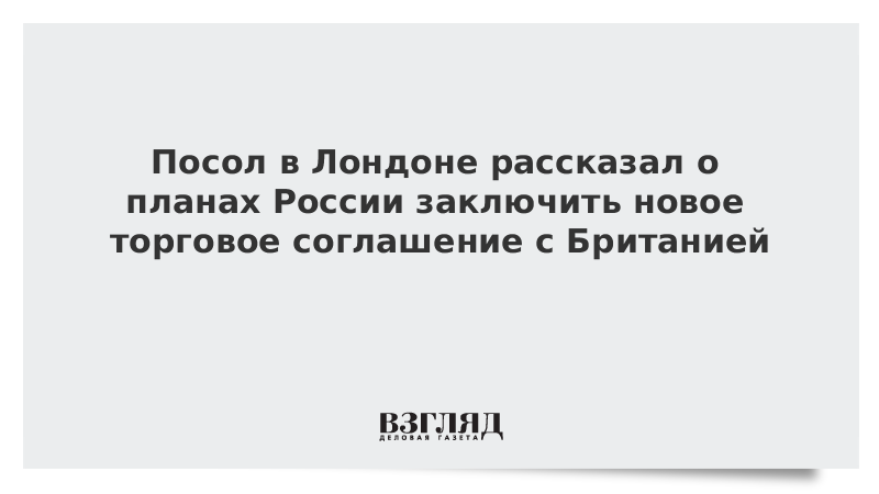 Посол в Лондоне рассказал о планах России заключить новое торговое соглашение с Британией