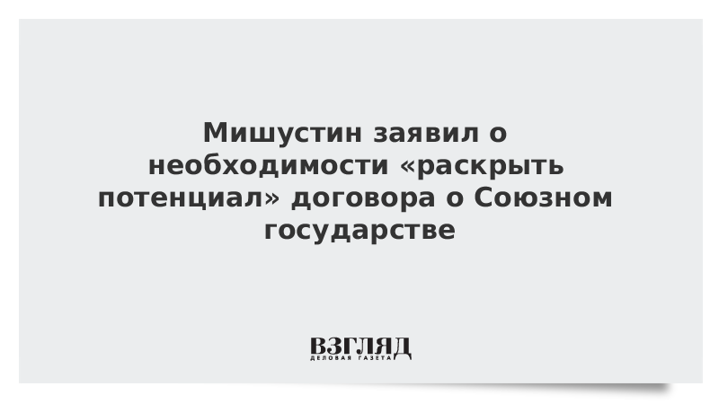 Мишустин заявил о необходимости «раскрыть потенциал» договора о Союзном государстве