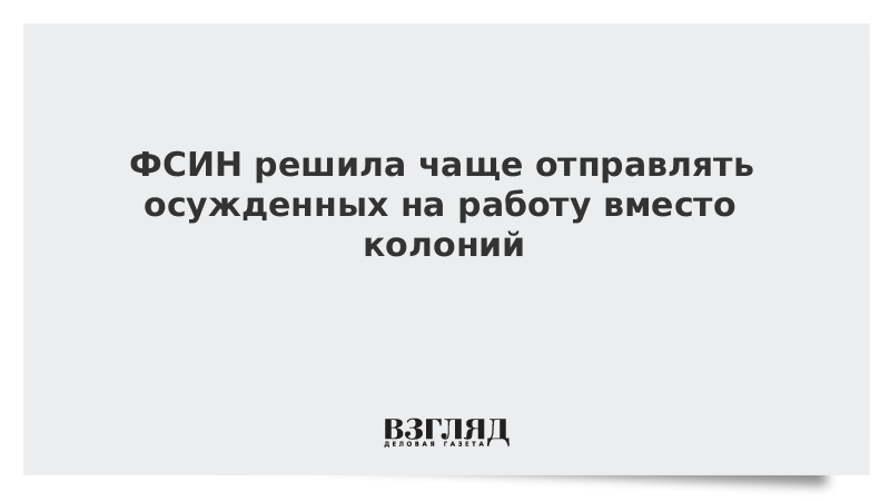 ФСИН решила чаще отправлять осужденных на работу вместо колоний