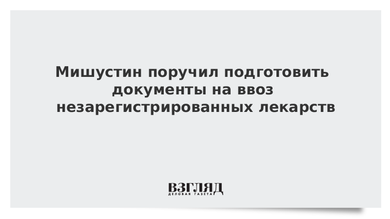 Мишустин поручил подготовить документы на ввоз незарегистрированных лекарств