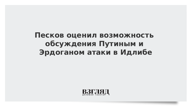 Песков оценил возможность обсуждения Путиным и Эрдоганом атаки в Идлибе