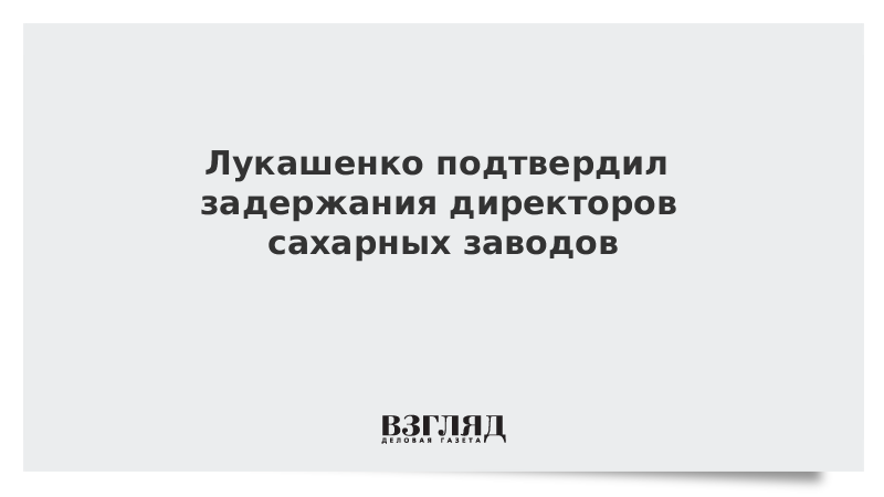 Лукашенко подтвердил задержания директоров сахарных заводов