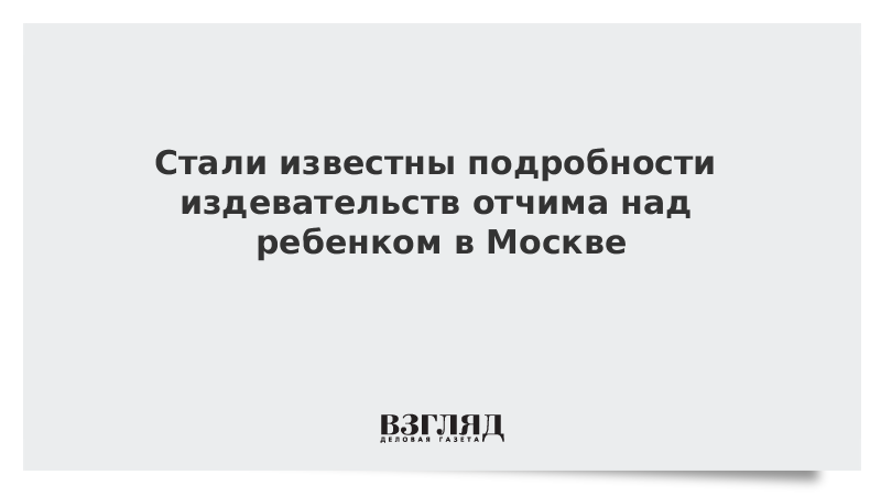 Стали известны подробности издевательств отчима над ребенком в Москве