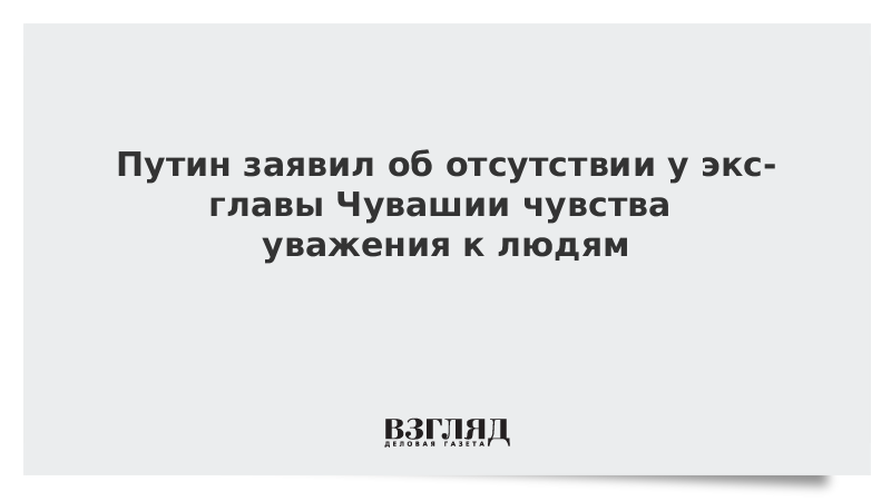 Путин заявил об отсутствии у экс-главы Чувашии чувства уважения к людям