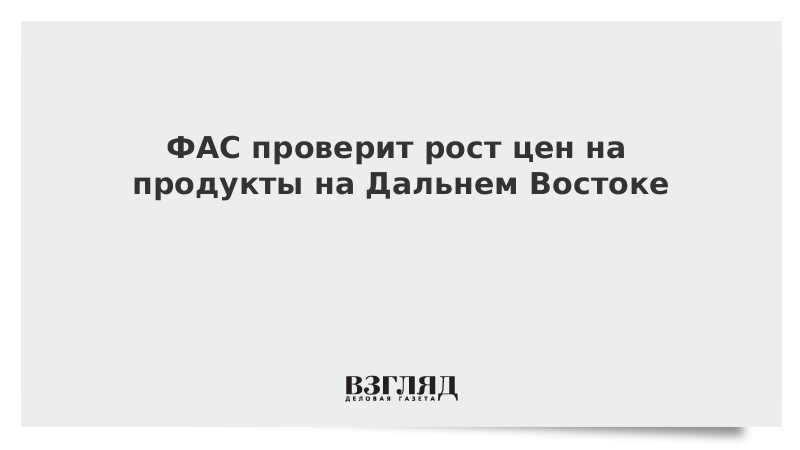 ФАС проверит рост цен на продукты на Дальнем Востоке