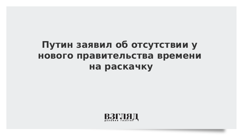 Путин заявил об отсутствии у нового правительства времени на раскачку