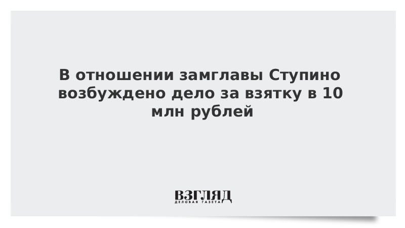 В отношении замглавы Ступино возбуждено дело за взятку в 10 млн рублей