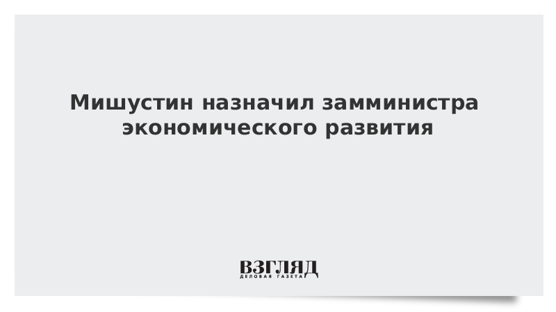 Мишустин назначил замминистра экономического развития