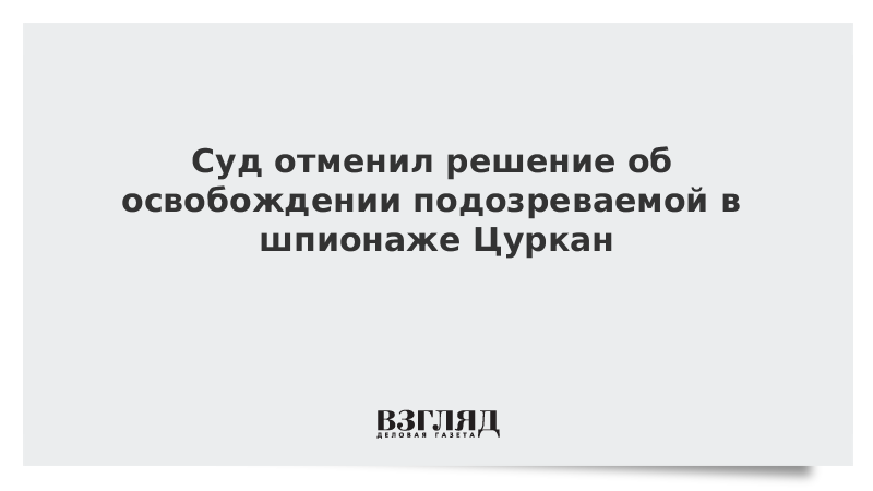 Суд отменил решение об освобождении подозреваемой в шпионаже Цуркан