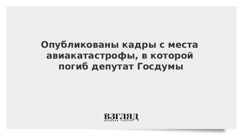 Опубликованы кадры с места авиакатастрофы, в которой погиб депутат Госдумы