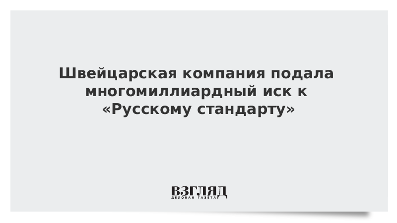 Швейцарская компания подала многомиллиардный иск к «Русскому стандарту»