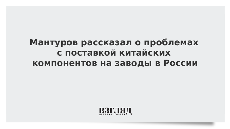 Мантуров рассказал о проблемах с поставкой китайских компонентов на заводы в России