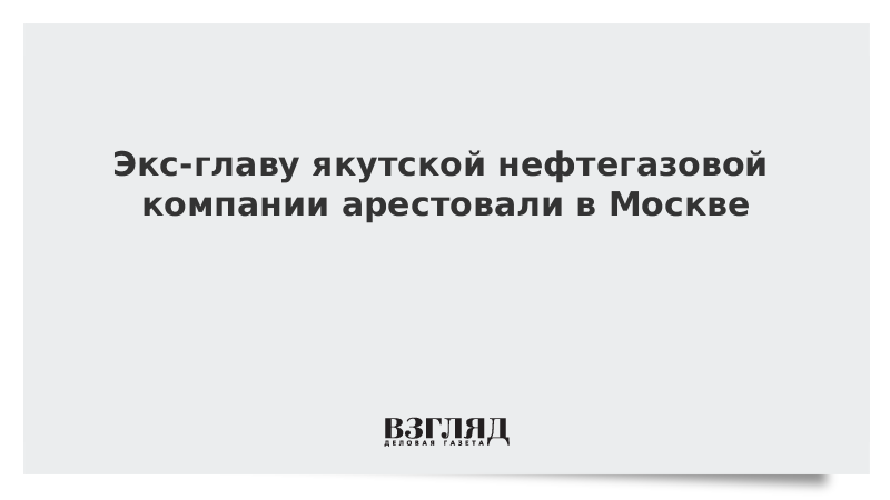 Экс-главу якутской нефтегазовой компании арестовали в Москве