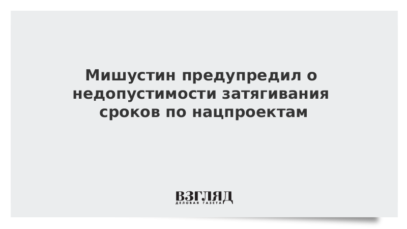 Мишустин предупредил о недопустимости затягивания сроков по нацпроектам