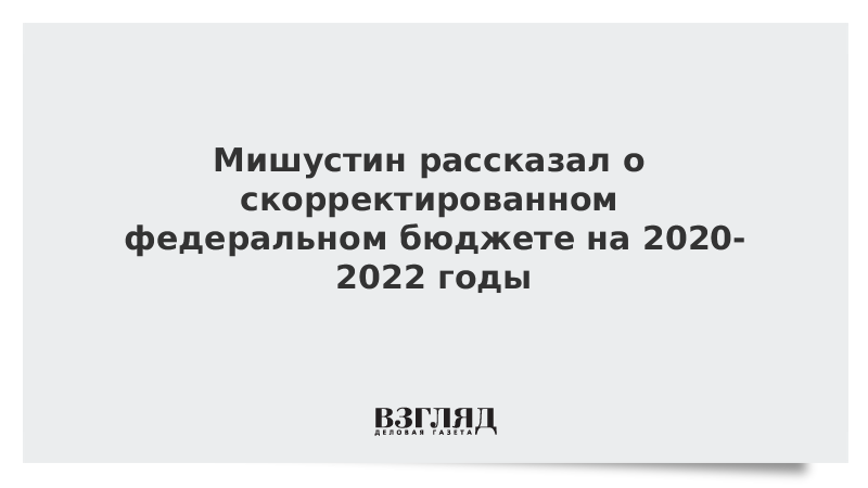 Мишустин рассказал о скорректированном федеральном бюджете на 2020-2022 годы